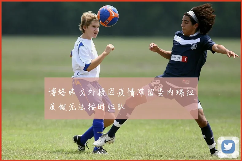 博塔弗戈外援因疫情滞留委内瑞拉度假无法按时归队