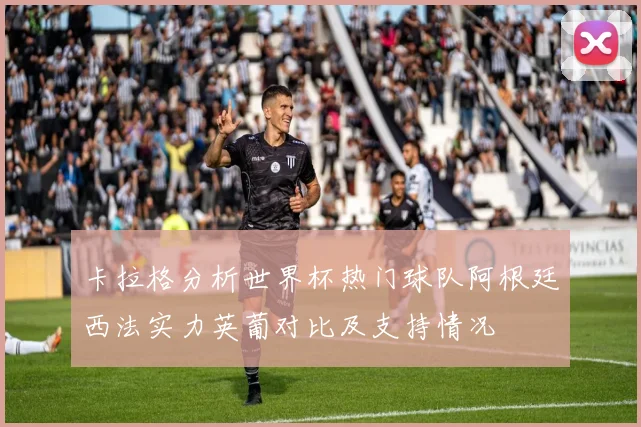卡拉格分析世界杯热门球队阿根廷西法实力英葡对比及支持情况