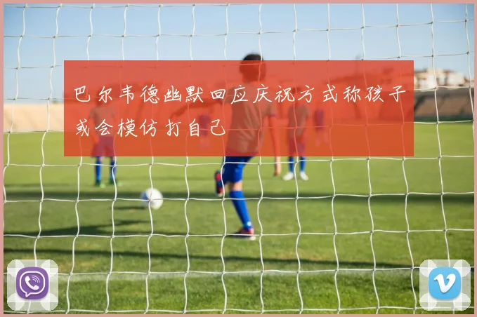 巴尔韦德幽默回应庆祝方式称孩子或会模仿打自己