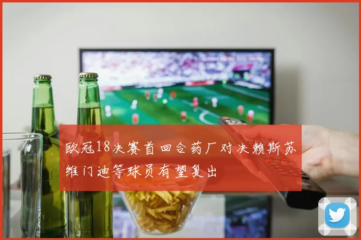 欧冠18决赛首回合药厂对决赖斯苏维门迪等球员有望复出