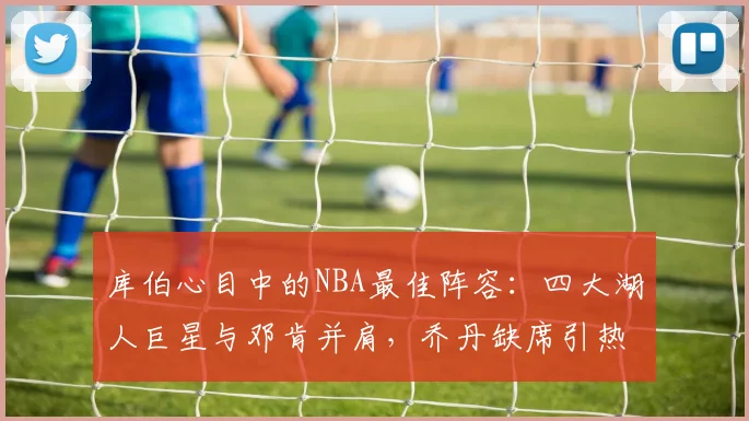 库伯心目中的NBA最佳阵容：四大湖人巨星与邓肯并肩，乔丹缺席引热议