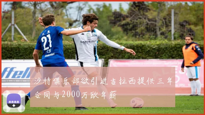 沙特俱乐部欲引进吉拉西提供三年合同与2000万欧年薪