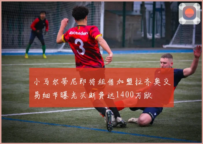 小马尔蒂尼即将租借加盟拉齐奥交易细节曝光买断费达1400万欧