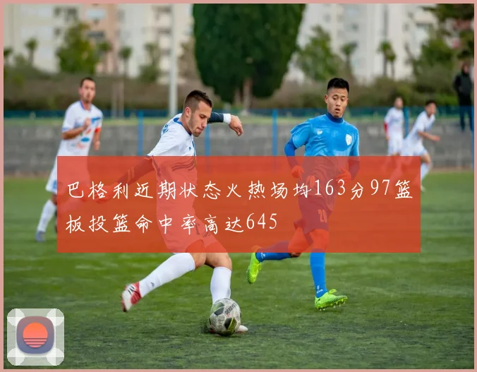 巴格利近期状态火热场均163分97篮板投篮命中率高达645