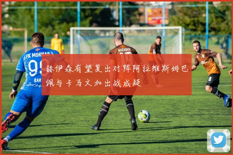 赫伊森有望复出对阵阿拉维斯姆巴佩与卡马文加出战成疑