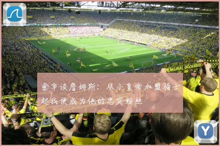余华谈詹姆斯：从小皇帝加盟骑士起我便成为他的忠实粉丝