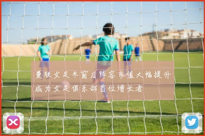 曼联女足冬窗后阵容市值大幅提升成为女足俱乐部首位增长者