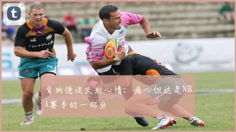 肯纳德谈失利心情：痛心但这是NBA赛季的一部分