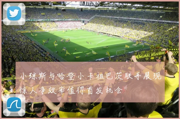 小琼斯与哈登小卡祖巴茨联手展现惊人净效率值得首发机会