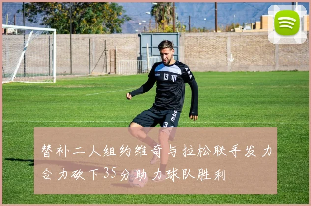 替补二人组约维奇与拉松联手发力合力砍下35分助力球队胜利