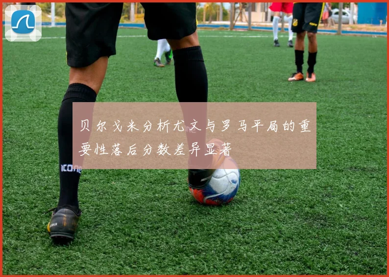贝尔戈米分析尤文与罗马平局的重要性落后分数差异显著