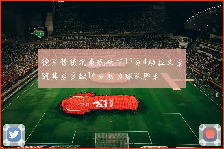 德罗赞稳定表现砍下17分4助拉文紧随其后贡献16分助力球队胜利