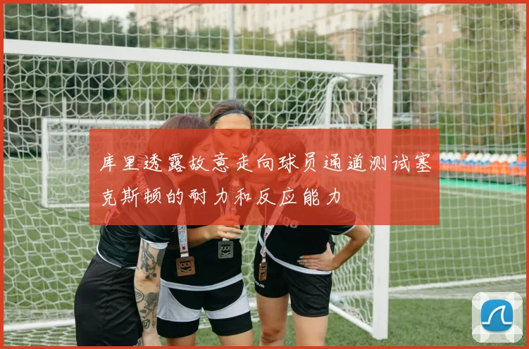 库里透露故意走向球员通道测试塞克斯顿的耐力和反应能力