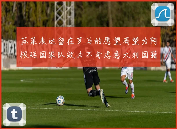 苏莱表达留在罗马的愿望渴望为阿根廷国家队效力不考虑意大利国籍