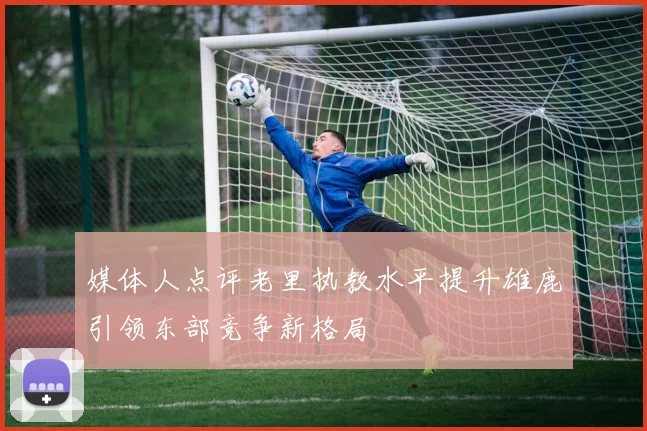 媒体人点评老里执教水平提升雄鹿引领东部竞争新格局