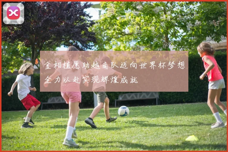 金相植愿助越南队迈向世界杯梦想全力以赴实现辉煌成就