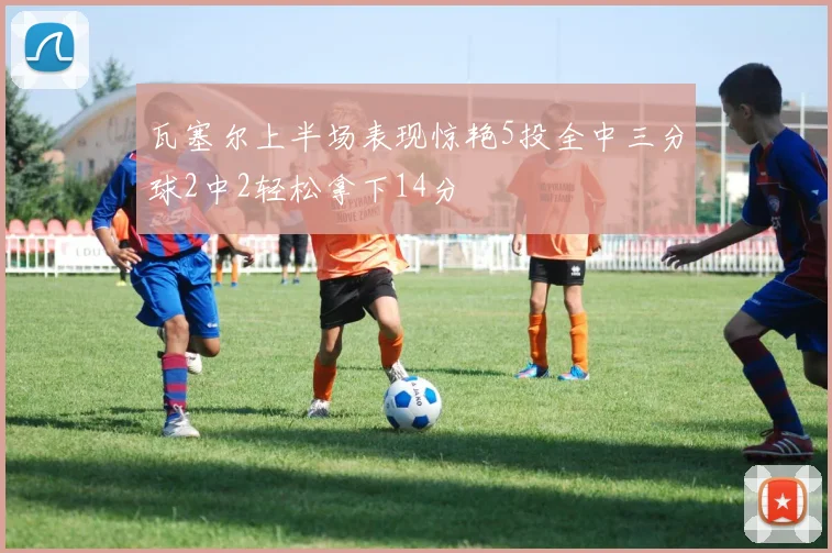 瓦塞尔上半场表现惊艳5投全中三分球2中2轻松拿下14分