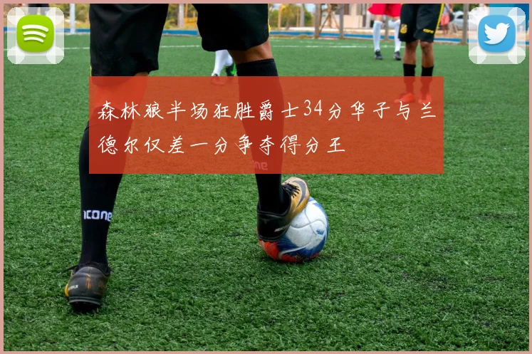 森林狼半场狂胜爵士34分华子与兰德尔仅差一分争夺得分王