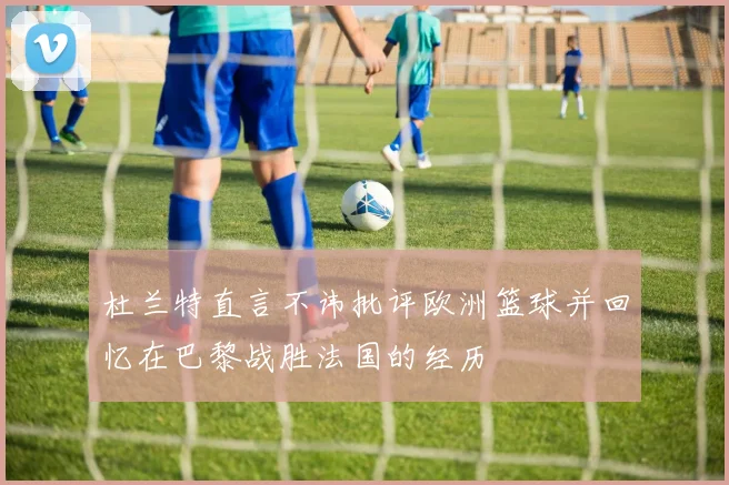 杜兰特直言不讳批评欧洲篮球并回忆在巴黎战胜法国的经历