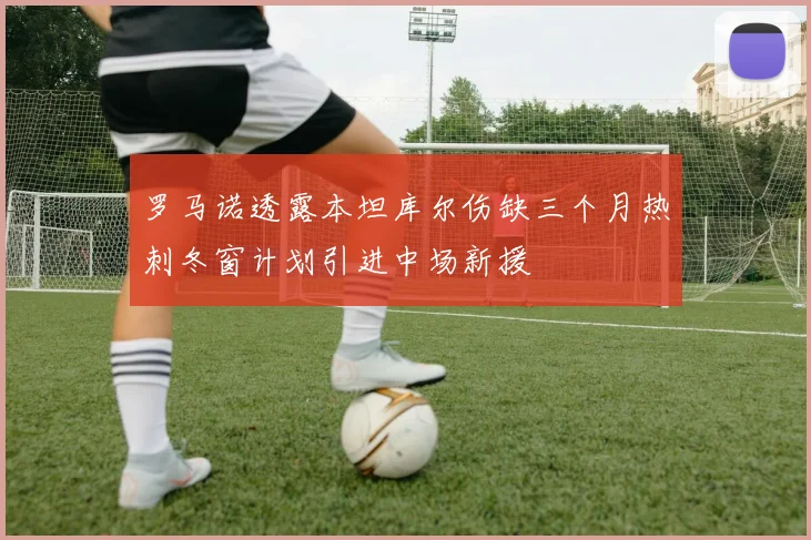 罗马诺透露本坦库尔伤缺三个月热刺冬窗计划引进中场新援