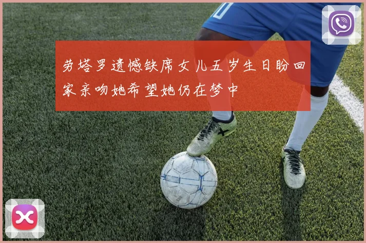 劳塔罗遗憾缺席女儿五岁生日盼回家亲吻她希望她仍在梦中