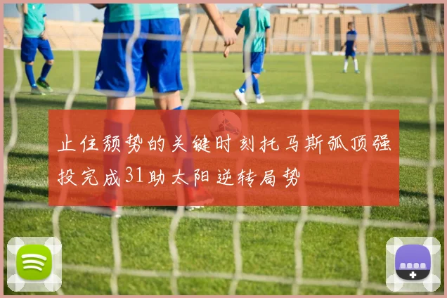 止住颓势的关键时刻托马斯弧顶强投完成31助太阳逆转局势