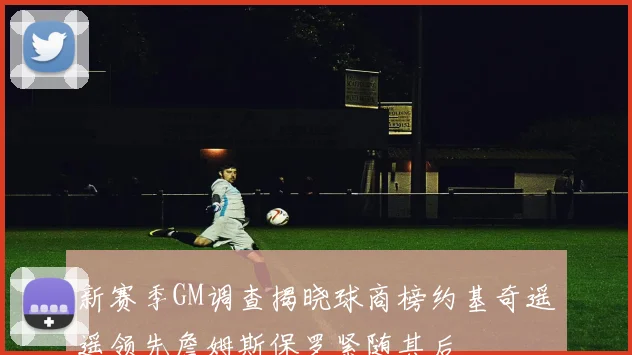 新赛季GM调查揭晓球商榜约基奇遥遥领先詹姆斯保罗紧随其后