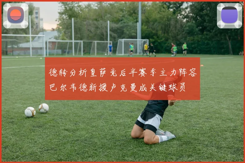 德转分析皇萨竞后半赛季主力阵容巴尔韦德新援卢克曼成关键球员