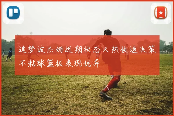 追梦波杰姆近期状态火热快速决策不粘球篮板表现优异