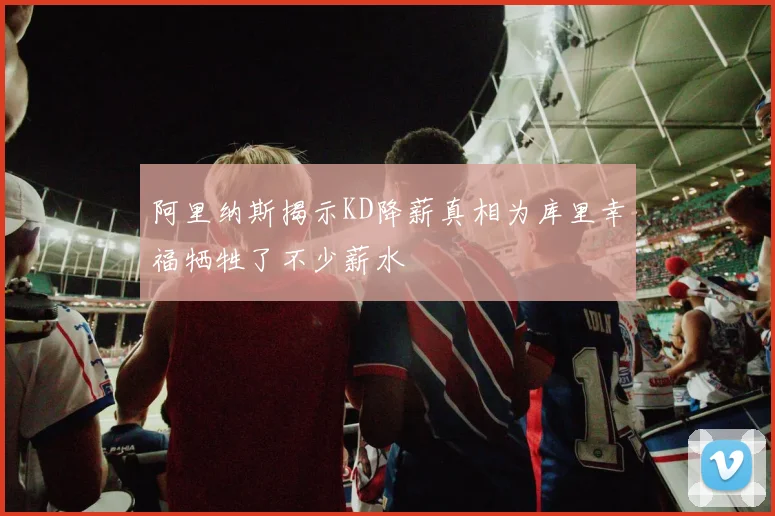阿里纳斯揭示KD降薪真相为库里幸福牺牲了不少薪水
