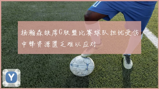 杨瀚森缺席G联盟比赛球队担忧受伤中锋资源匮乏难以应对