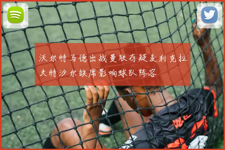 沃尔特马德出战曼联存疑麦利克拉夫特沙尔缺席影响球队阵容