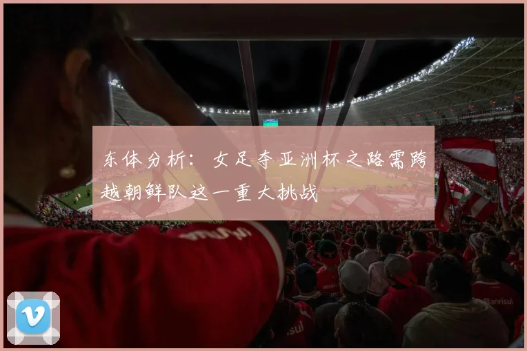 东体分析：女足夺亚洲杯之路需跨越朝鲜队这一重大挑战