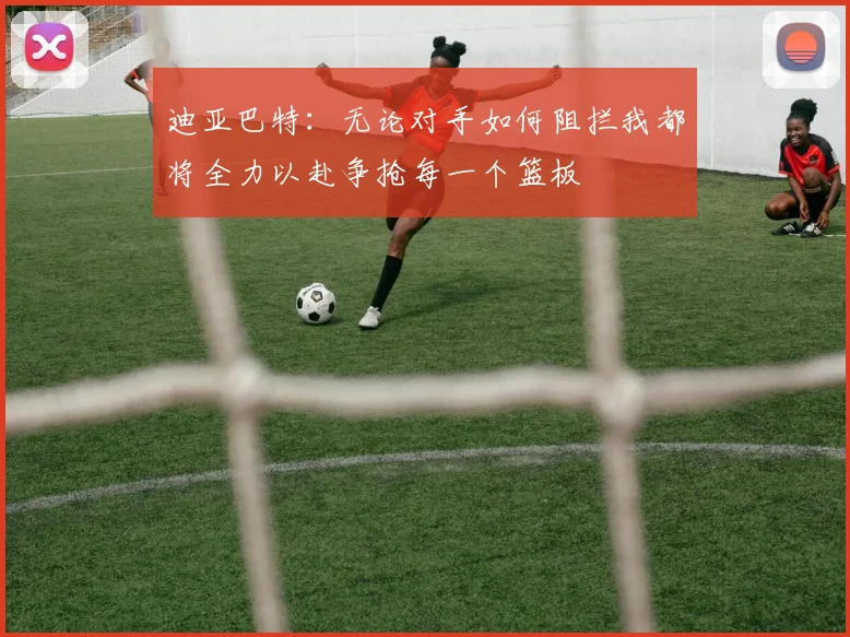 迪亚巴特：无论对手如何阻拦我都将全力以赴争抢每一个篮板