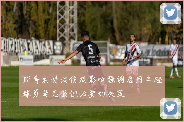 斯普利特谈伤病影响强调启用年轻球员是无奈但必要的决策