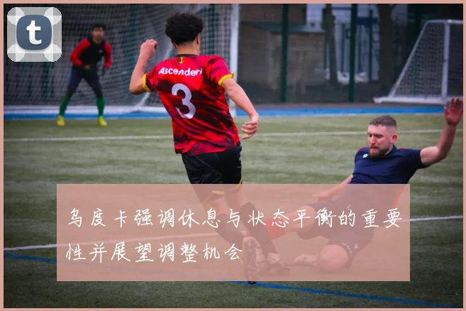 乌度卡强调休息与状态平衡的重要性并展望调整机会