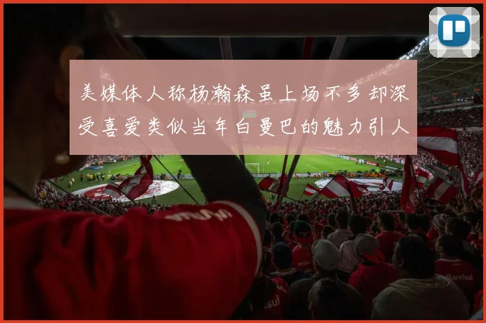 美媒体人称杨瀚森虽上场不多却深受喜爱类似当年白曼巴的魅力引人瞩目