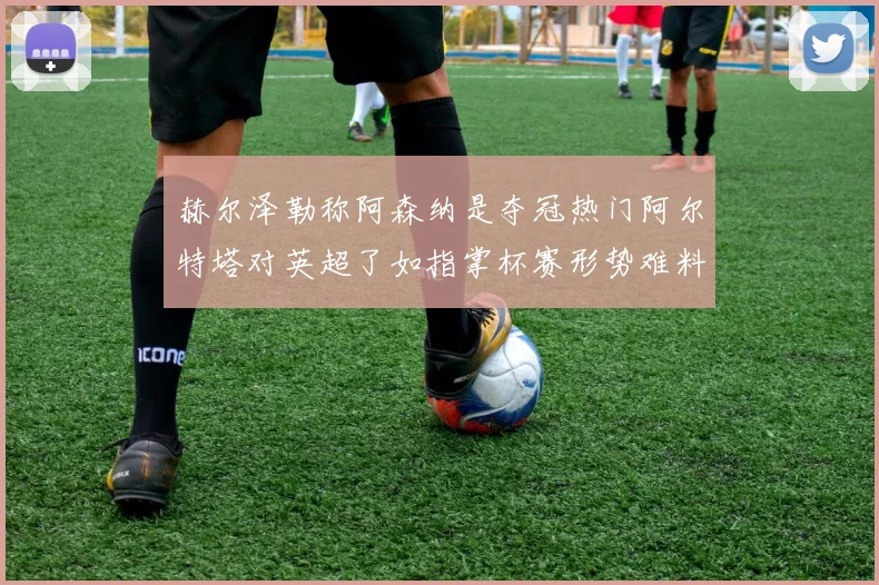 赫尔泽勒称阿森纳是夺冠热门阿尔特塔对英超了如指掌杯赛形势难料