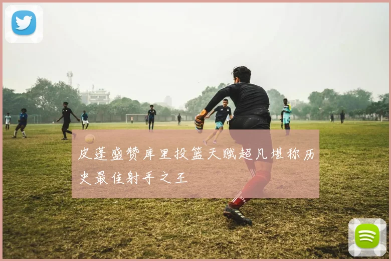 皮蓬盛赞库里投篮天赋超凡堪称历史最佳射手之王