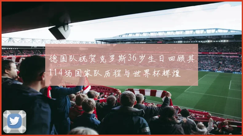 德国队祝贺克罗斯36岁生日回顾其114场国家队历程与世界杯辉煌