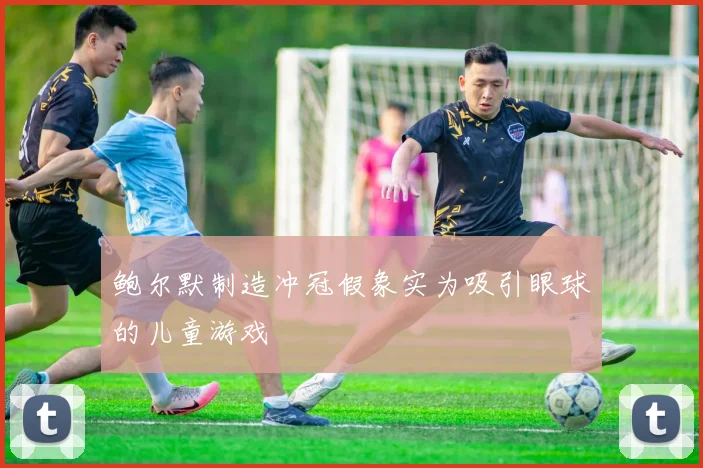 鲍尔默制造冲冠假象实为吸引眼球的儿童游戏