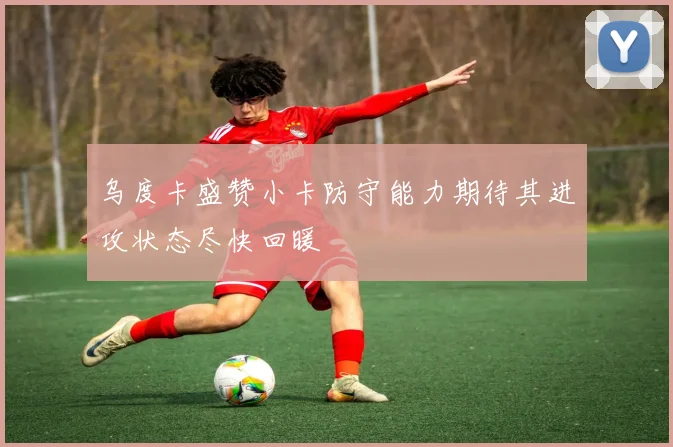 乌度卡盛赞小卡防守能力期待其进攻状态尽快回暖