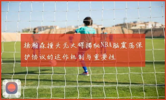 杨瀚森撞头无大碍揭秘NBA脑震荡保护协议的运作机制与重要性