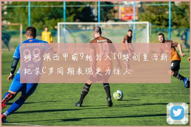 姆巴佩西甲前9轮打入10球创皇马新纪录C罗同期表现更为惊人