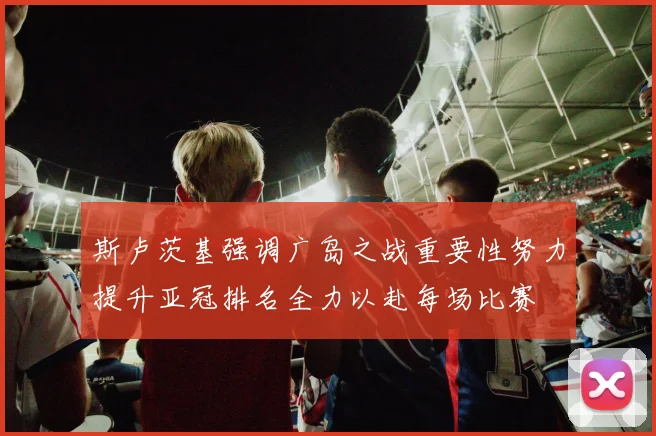 斯卢茨基强调广岛之战重要性努力提升亚冠排名全力以赴每场比赛